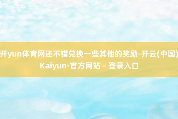 开yun体育网还不错兑换一些其他的奖励-开云(中国)Kaiyun·官方网站 - 登录入口