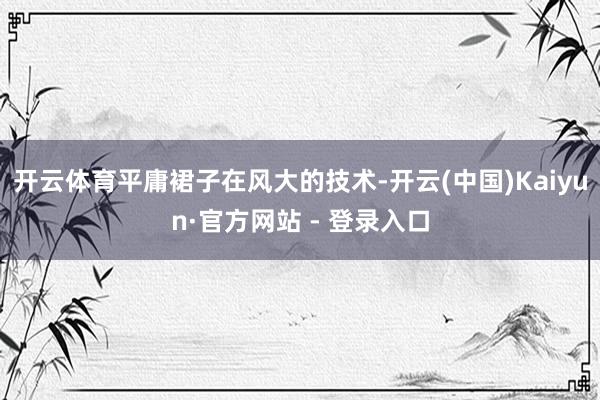 开云体育平庸裙子在风大的技术-开云(中国)Kaiyun·官方网站 - 登录入口