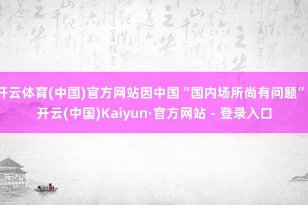 开云体育(中国)官方网站因中国“国内场所尚有问题”-开云(中国)Kaiyun·官方网站 - 登录入口