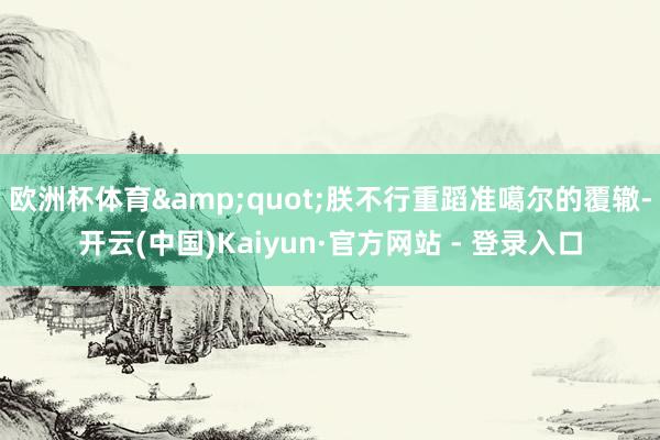 欧洲杯体育&quot;朕不行重蹈准噶尔的覆辙-开云(中国)Kaiyun·官方网站 - 登录入口