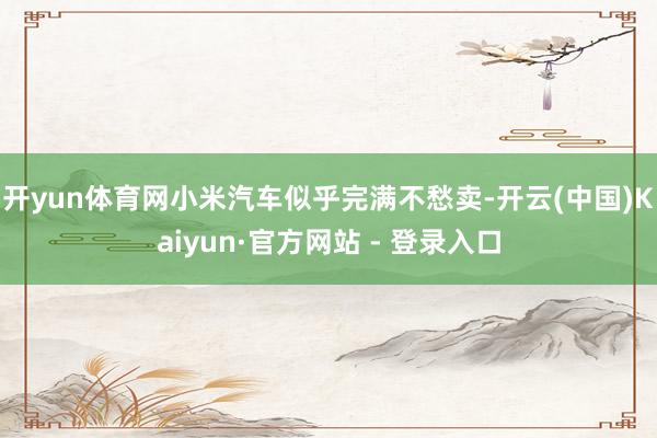 开yun体育网小米汽车似乎完满不愁卖-开云(中国)Kaiyun·官方网站 - 登录入口
