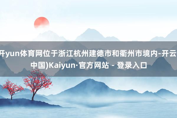 开yun体育网位于浙江杭州建德市和衢州市境内-开云(中国)Kaiyun·官方网站 - 登录入口