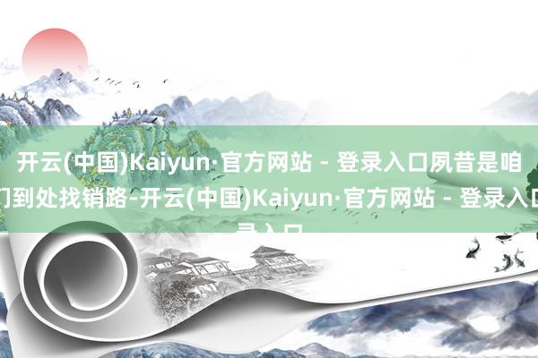 开云(中国)Kaiyun·官方网站 - 登录入口夙昔是咱们到处找销路-开云(中国)Kaiyun·官方网站 - 登录入口