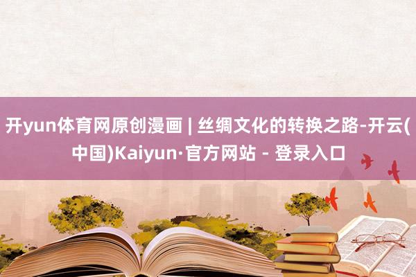 开yun体育网原创漫画 | 丝绸文化的转换之路-开云(中国)Kaiyun·官方网站 - 登录入口
