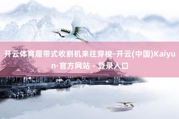 开云体育履带式收割机来往穿梭-开云(中国)Kaiyun·官方网站 - 登录入口