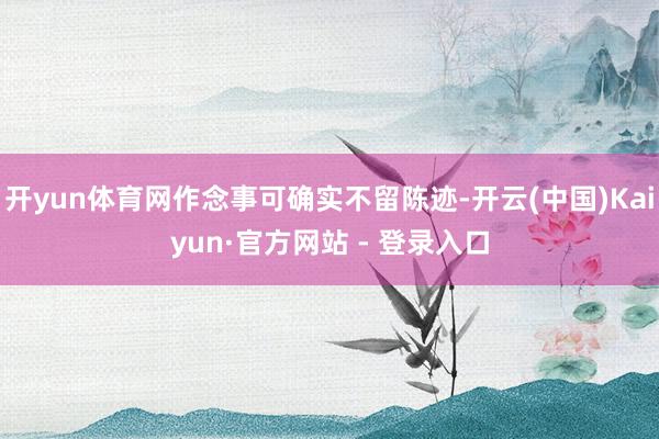 开yun体育网作念事可确实不留陈迹-开云(中国)Kaiyun·官方网站 - 登录入口
