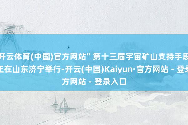 开云体育(中国)官方网站”第十三届宇宙矿山支持手段竞赛正在山东济宁举行-开云(中国)Kaiyun·官方网站 - 登录入口