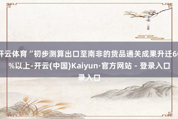 开云体育“初步测算出口至南非的货品通关成果升迁60%以上-开云(中国)Kaiyun·官方网站 - 登录入口