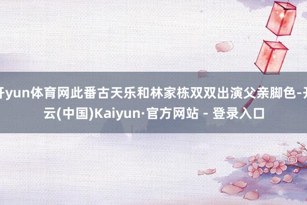 开yun体育网此番古天乐和林家栋双双出演父亲脚色-开云(中国)Kaiyun·官方网站 - 登录入口