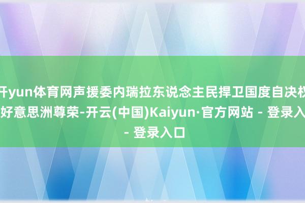 开yun体育网声援委内瑞拉东说念主民捍卫国度自决权与好意思洲尊荣-开云(中国)Kaiyun·官方网站 - 登录入口