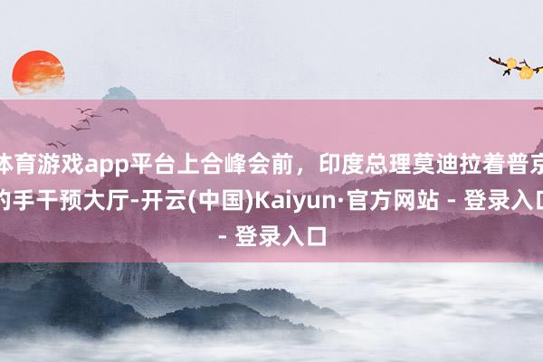 体育游戏app平台上合峰会前，印度总理莫迪拉着普京的手干预大厅-开云(中国)Kaiyun·官方网站 - 登录入口