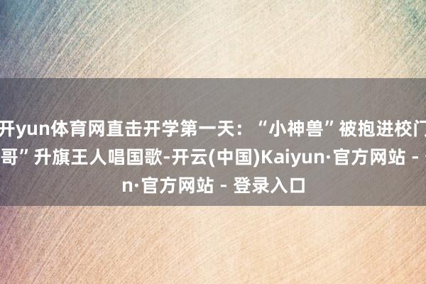 开yun体育网直击开学第一天：“小神兽”被抱进校门，“兵哥哥”升旗王人唱国歌-开云(中国)Kaiyun·官方网站 - 登录入口