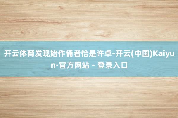 开云体育发现始作俑者恰是许卓-开云(中国)Kaiyun·官方网站 - 登录入口