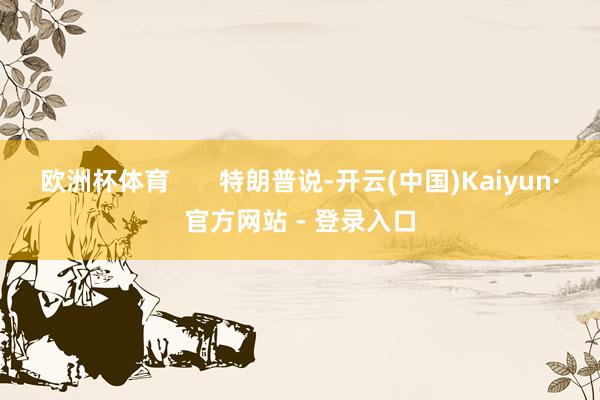 欧洲杯体育       特朗普说-开云(中国)Kaiyun·官方网站 - 登录入口