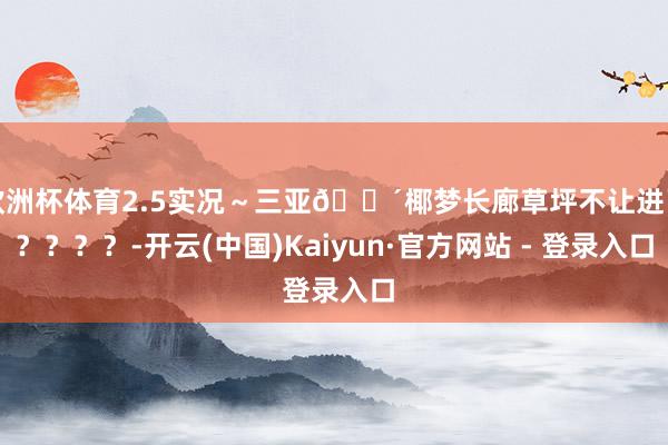 欧洲杯体育2.5实况～三亚🌴椰梦长廊草坪不让进了？？？？-开云(中国)Kaiyun·官方网站 - 登录入口