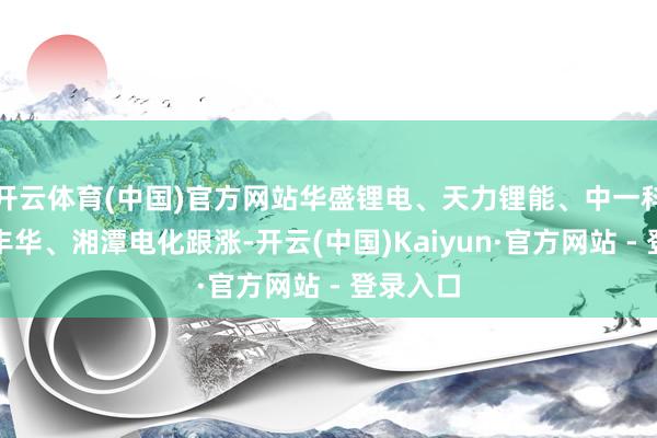 开云体育(中国)官方网站华盛锂电、天力锂能、中一科技、翔丰华、湘潭电化跟涨-开云(中国)Kaiyun·官方网站 - 登录入口