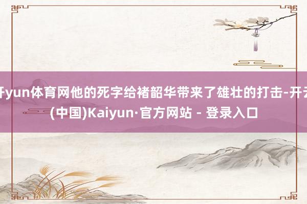 开yun体育网他的死字给褚韶华带来了雄壮的打击-开云(中国)Kaiyun·官方网站 - 登录入口