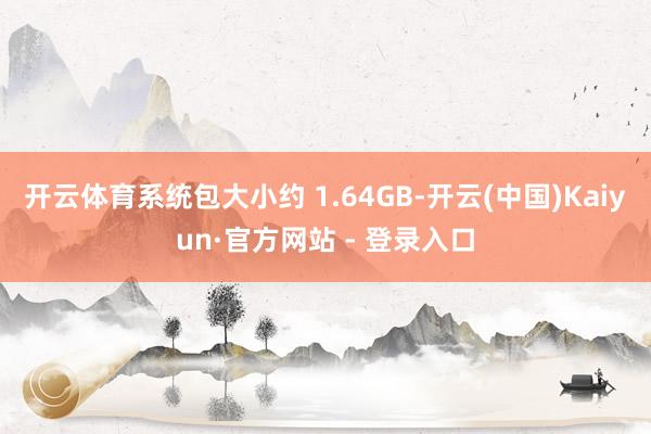 开云体育系统包大小约 1.64GB-开云(中国)Kaiyun·官方网站 - 登录入口