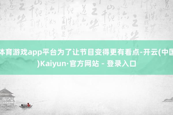 体育游戏app平台为了让节目变得更有看点-开云(中国)Kaiyun·官方网站 - 登录入口