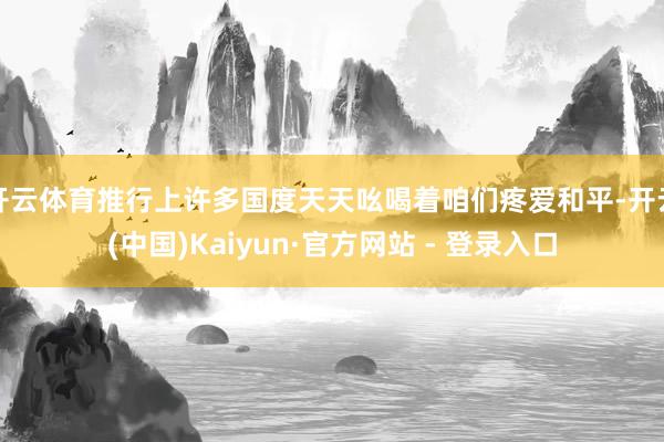 开云体育推行上许多国度天天吆喝着咱们疼爱和平-开云(中国)Kaiyun·官方网站 - 登录入口