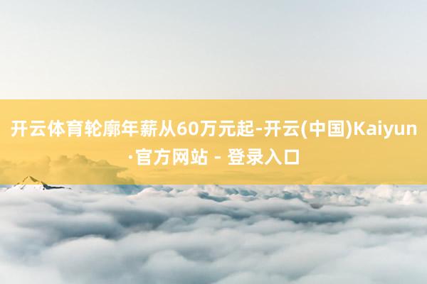 开云体育轮廓年薪从60万元起-开云(中国)Kaiyun·官方网站 - 登录入口