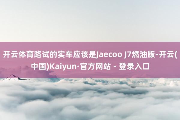 开云体育路试的实车应该是Jaecoo J7燃油版-开云(中国)Kaiyun·官方网站 - 登录入口