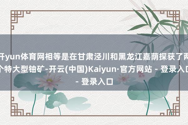 开yun体育网相等是在甘肃泾川和黑龙江嘉荫探获了两个特大型铀矿-开云(中国)Kaiyun·官方网站 - 登录入口