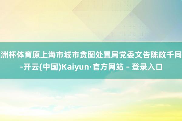 欧洲杯体育原上海市城市贪图处置局党委文告陈政千同道-开云(中国)Kaiyun·官方网站 - 登录入口