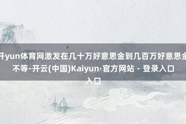 开yun体育网激发在几十万好意思金到几百万好意思金不等-开云(中国)Kaiyun·官方网站 - 登录入口
