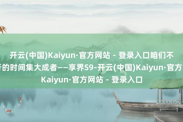 开云(中国)Kaiyun·官方网站 - 登录入口咱们不妨聚焦鸿蒙智行的时间集大成者——享界S9-开云(中国)Kaiyun·官方网站 - 登录入口