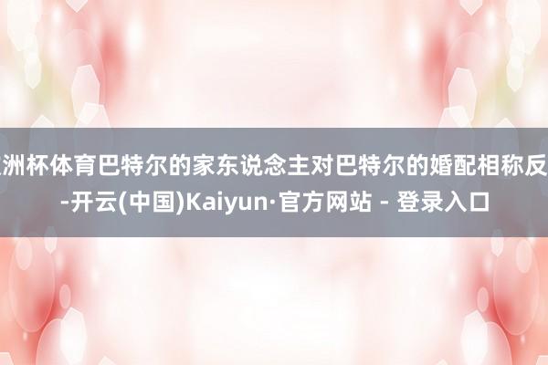 欧洲杯体育巴特尔的家东说念主对巴特尔的婚配相称反对-开云(中国)Kaiyun·官方网站 - 登录入口