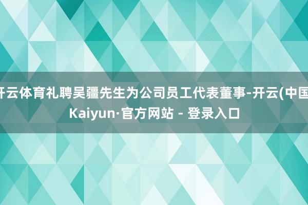 开云体育礼聘吴疆先生为公司员工代表董事-开云(中国)Kaiyun·官方网站 - 登录入口