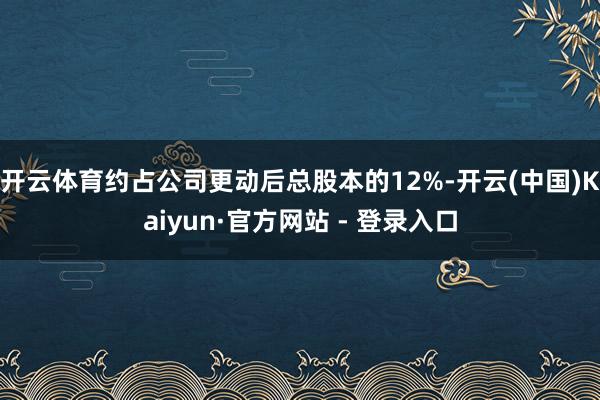 开云体育约占公司更动后总股本的12%-开云(中国)Kaiyun·官方网站 - 登录入口