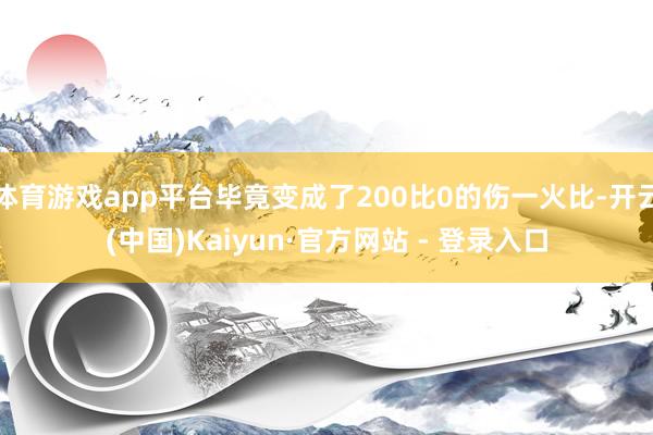 体育游戏app平台毕竟变成了200比0的伤一火比-开云(中国)Kaiyun·官方网站 - 登录入口
