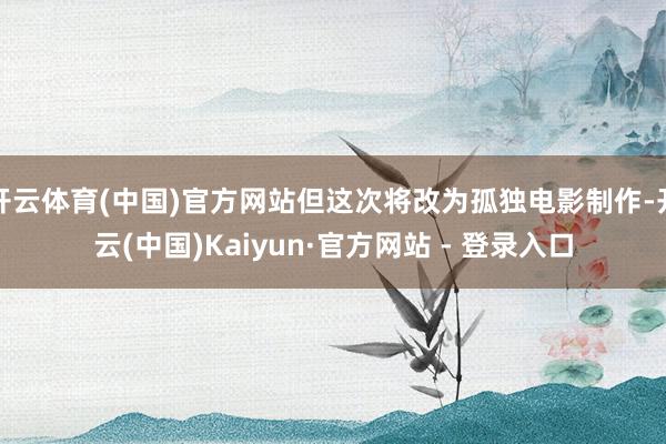 开云体育(中国)官方网站但这次将改为孤独电影制作-开云(中国)Kaiyun·官方网站 - 登录入口
