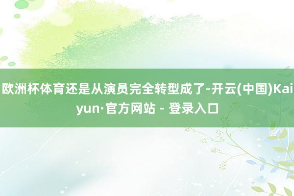 欧洲杯体育还是从演员完全转型成了-开云(中国)Kaiyun·官方网站 - 登录入口
