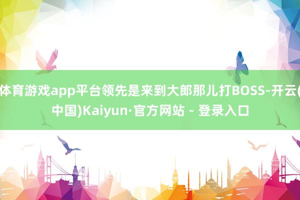 体育游戏app平台领先是来到大郎那儿打BOSS-开云(中国)Kaiyun·官方网站 - 登录入口
