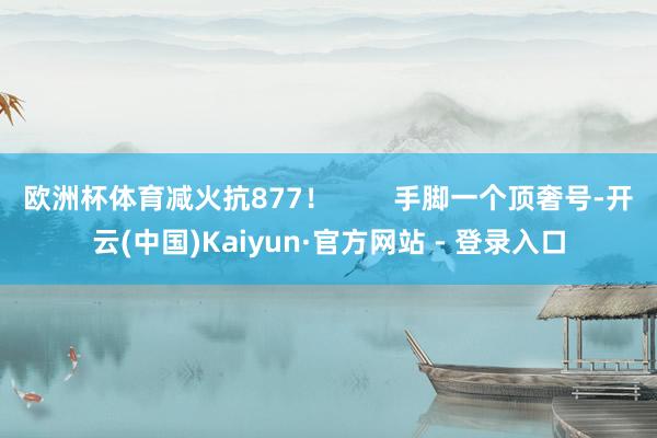 欧洲杯体育减火抗877！        手脚一个顶奢号-开云(中国)Kaiyun·官方网站 - 登录入口