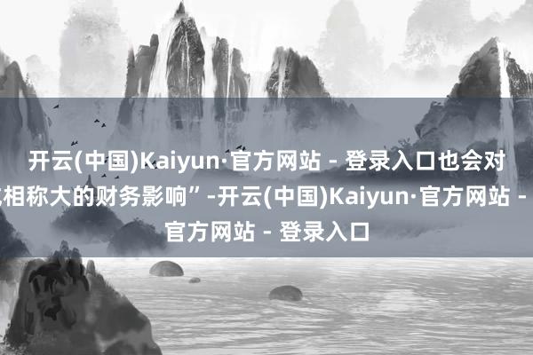 开云(中国)Kaiyun·官方网站 - 登录入口也会对公司形成相称大的财务影响”-开云(中国)Kaiyun·官方网站 - 登录入口