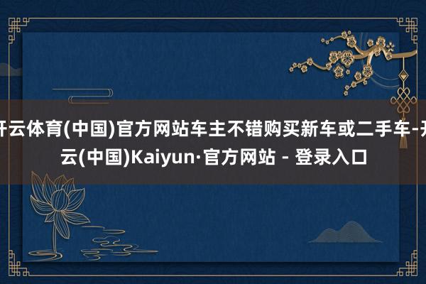开云体育(中国)官方网站车主不错购买新车或二手车-开云(中国)Kaiyun·官方网站 - 登录入口