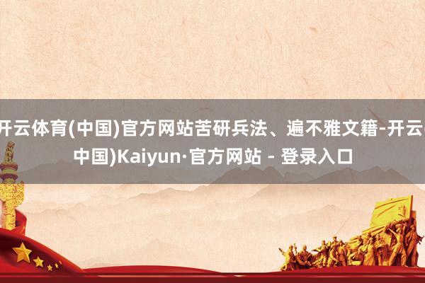 开云体育(中国)官方网站苦研兵法、遍不雅文籍-开云(中国)Kaiyun·官方网站 - 登录入口