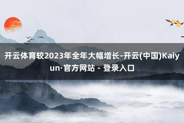 开云体育较2023年全年大幅增长-开云(中国)Kaiyun·官方网站 - 登录入口