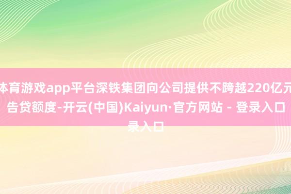 体育游戏app平台深铁集团向公司提供不跨越220亿元告贷额度-开云(中国)Kaiyun·官方网站 - 登录入口