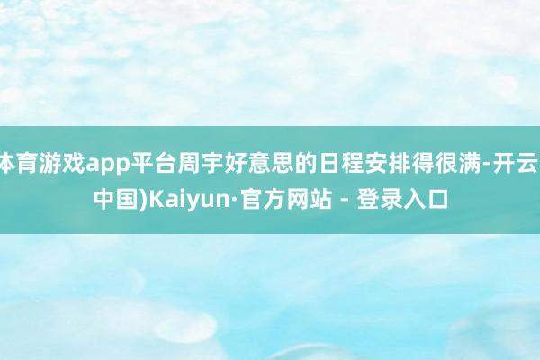 体育游戏app平台周宇好意思的日程安排得很满-开云(中国)Kaiyun·官方网站 - 登录入口