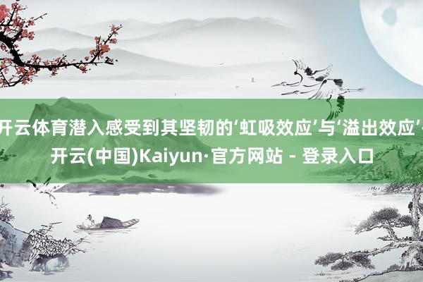 开云体育潜入感受到其坚韧的‘虹吸效应’与‘溢出效应’-开云(中国)Kaiyun·官方网站 - 登录入口