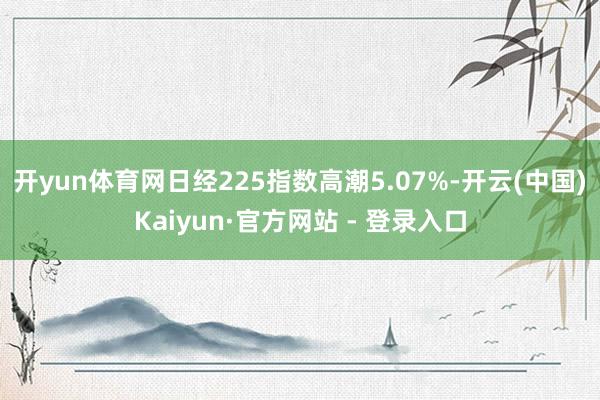 开yun体育网日经225指数高潮5.07%-开云(中国)Kaiyun·官方网站 - 登录入口