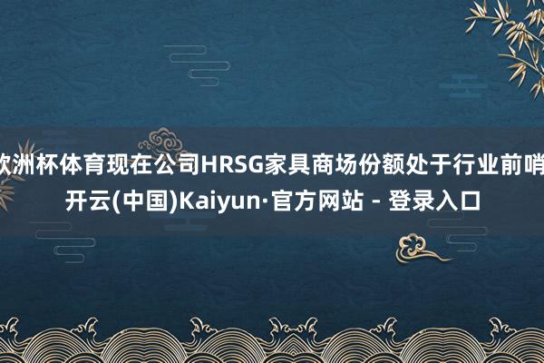 欧洲杯体育现在公司HRSG家具商场份额处于行业前哨-开云(中国)Kaiyun·官方网站 - 登录入口