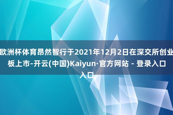 欧洲杯体育昂然智行于2021年12月2日在深交所创业板上市-开云(中国)Kaiyun·官方网站 - 登录入口