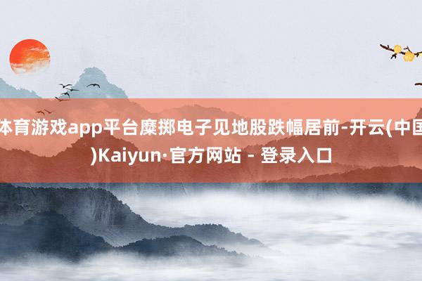 体育游戏app平台糜掷电子见地股跌幅居前-开云(中国)Kaiyun·官方网站 - 登录入口