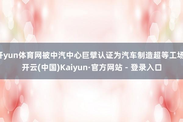 开yun体育网被中汽中心巨擘认证为汽车制造超等工场-开云(中国)Kaiyun·官方网站 - 登录入口